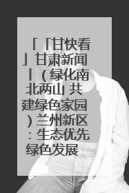 「甘快看」甘肃新闻丨（绿化南北两山 共建绿色家园）兰州新区：生态优先绿色发展 打造生态环保示范区