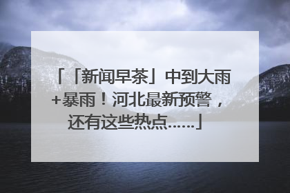 「新闻早茶」中到大雨+暴雨！河北最新预警，还有这些热点……