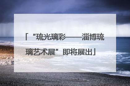 “琉光璃彩——淄博琉璃艺术展”即将展出