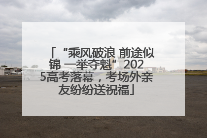 “乘风破浪 前途似锦 一举夺魁”2025高考落幕，考场外亲友纷纷送祝福