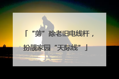 “剪”除老旧电线杆，扮靓家园“天际线”