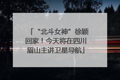 “北斗女神”徐颖回家！今天将在四川眉山主讲卫星导航