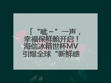 “呲～”一声，幸福保鲜舱开启！海信冰箱世杯MV引爆全球“新鲜感”共鸣