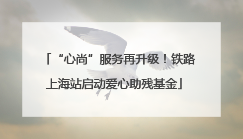 “心尚”服务再升级！铁路上海站启动爱心助残基金