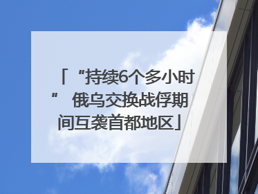 “持续6个多小时” 俄乌交换战俘期间互袭首都地区