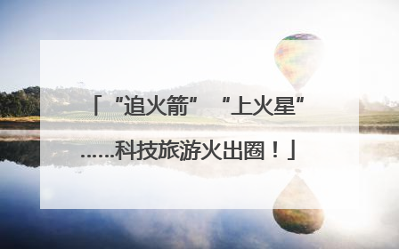 “追火箭”“上火星”……科技旅游火出圈！
