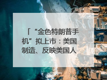 “金色特朗普手机”拟上市：美国制造、反映美国人价值观？质疑者：像天方夜谭