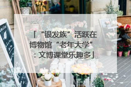 “银发族”活跃在博物馆“老年大学”：文博课堂乐趣多