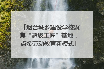 烟台城乡建设学校聚焦“超级工匠”基地，点赞劳动教育新模式
