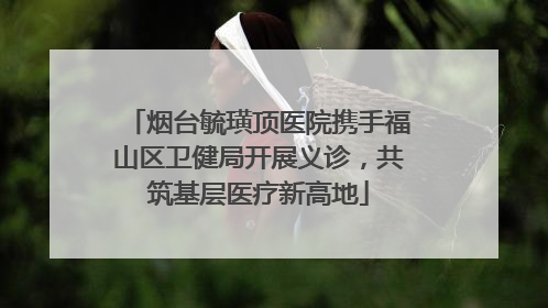烟台毓璜顶医院携手福山区卫健局开展义诊，共筑基层医疗新高地