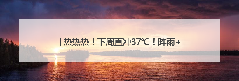 热热热！下周直冲37℃！阵雨+雷雨要来了，四川这些地方注意