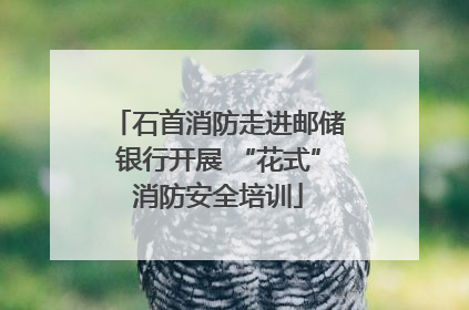 石首消防走进邮储银行开展 “花式”消防安全培训