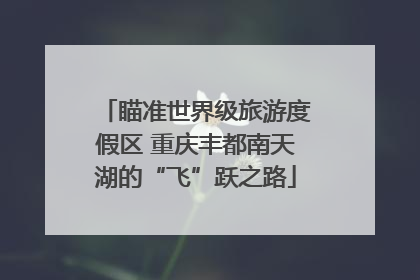 瞄准世界级旅游度假区 重庆丰都南天湖的“飞”跃之路