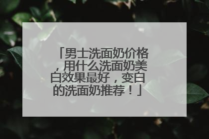 男士洗面奶价格，用什么洗面奶美白效果最好，变白的洗面奶推荐！