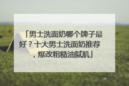 男士洗面奶哪个牌子最好？十大男士洗面奶推荐，爆改粗糙油腻肌