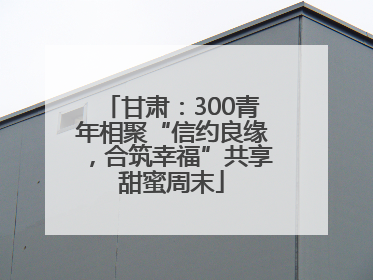 甘肃：300青年相聚“信约良缘，合筑幸福”共享甜蜜周末