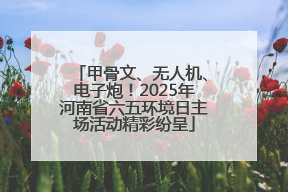 甲骨文、无人机、电子炮！2025年河南省六五环境日主场活动精彩纷呈