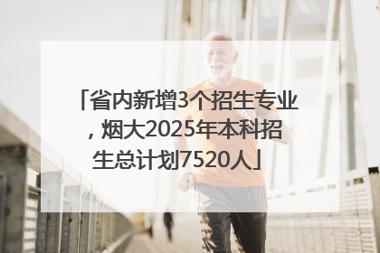 省内新增3个招生专业，烟大2025年本科招生总计划7520人