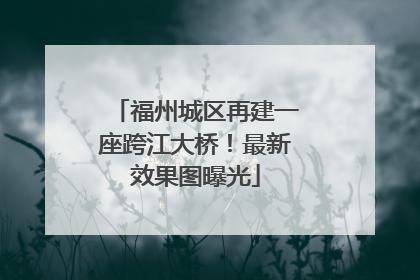 福州城区再建一座跨江大桥！最新效果图曝光