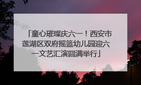 童心璀璨庆六一！西安市莲湖区双府摇篮幼儿园迎六一文艺汇演圆满举行
