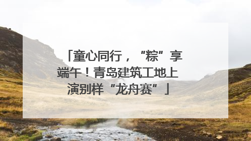童心同行，“粽”享端午！青岛建筑工地上演别样“龙舟赛”