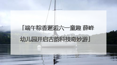 端午粽香邂逅六一童趣 薛峰幼儿园开启古韵科技奇妙游