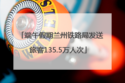 端午假期兰州铁路局发送旅客135.5万人次