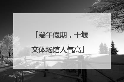 端午假期，十堰文体场馆人气高