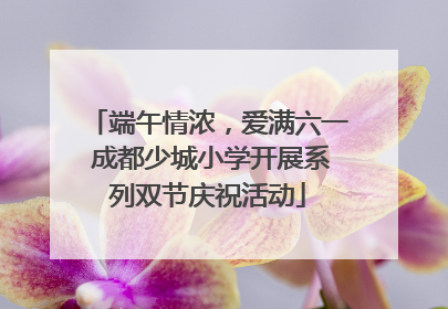 端午情浓，爱满六一 成都少城小学开展系列双节庆祝活动