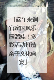 端午来铜官窑国风乐园溜娃！多彩活动打造亲子文化盛宴