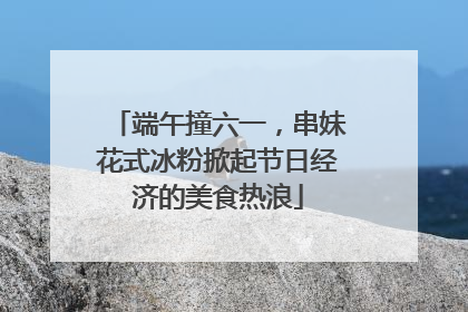 端午撞六一，串妹花式冰粉掀起节日经济的美食热浪