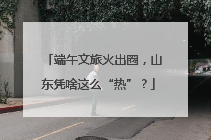 端午文旅火出圈，山东凭啥这么“热”？