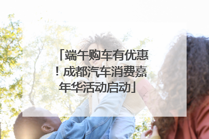 端午购车有优惠！成都汽车消费嘉年华活动启动