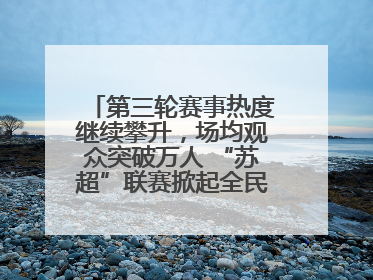 第三轮赛事热度继续攀升，场均观众突破万人 “苏超”联赛掀起全民观赛热潮