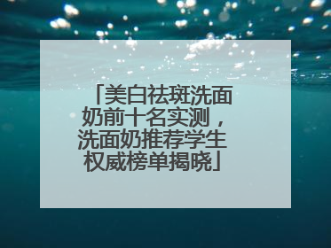 美白祛斑洗面奶前十名实测，洗面奶推荐学生权威榜单揭晓