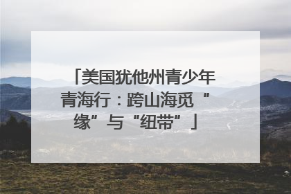 美国犹他州青少年青海行：跨山海觅“缘”与“纽带”