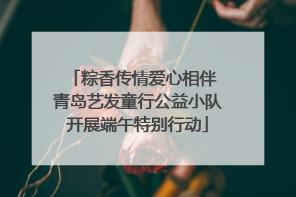 粽香传情爱心相伴 青岛艺发童行公益小队开展端午特别行动