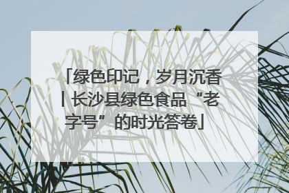 绿色印记，岁月沉香丨长沙县绿色食品“老字号”的时光答卷
