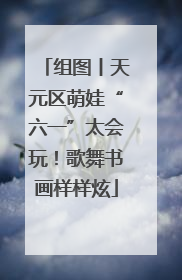 组图丨天元区萌娃“六一”太会玩！歌舞书画样样炫