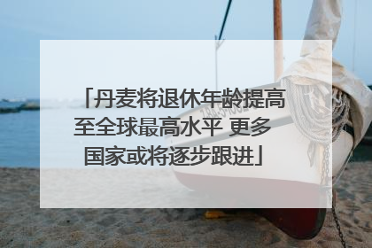 丹麦将退休年龄提高至全球最高水平 更多国家或将逐步跟进