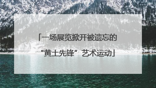 一场展览掀开被遗忘的“黄土先锋”艺术运动