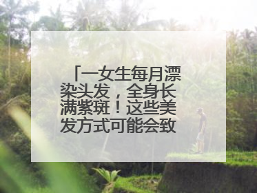 一女生每月漂染头发，全身长满紫斑！这些美发方式可能会致癌！紧急提醒