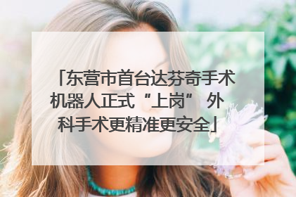 东营市首台达芬奇手术机器人正式“上岗” 外科手术更精准更安全