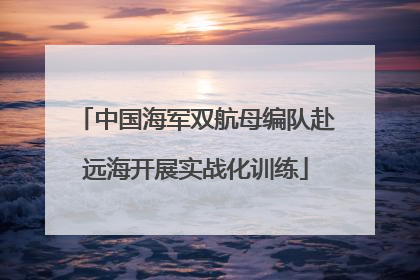 中国海军双航母编队赴远海开展实战化训练