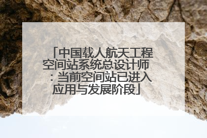 中国载人航天工程空间站系统总设计师：当前空间站已进入应用与发展阶段