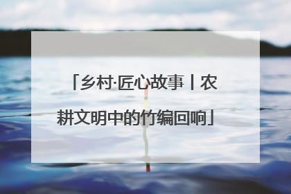 乡村·匠心故事丨农耕文明中的竹编回响