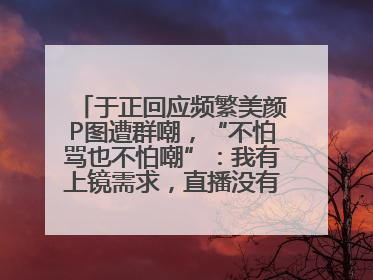 于正回应频繁美颜P图遭群嘲，“不怕骂也不怕嘲”：我有上镜需求，直播没有本人好看