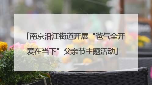 南京沿江街道开展“爸气全开 爱在当下”父亲节主题活动