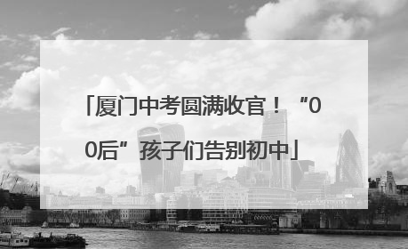 厦门中考圆满收官！“00后”孩子们告别初中