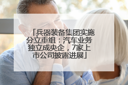 兵器装备集团实施分立重组：汽车业务独立成央企，7家上市公司披露进展